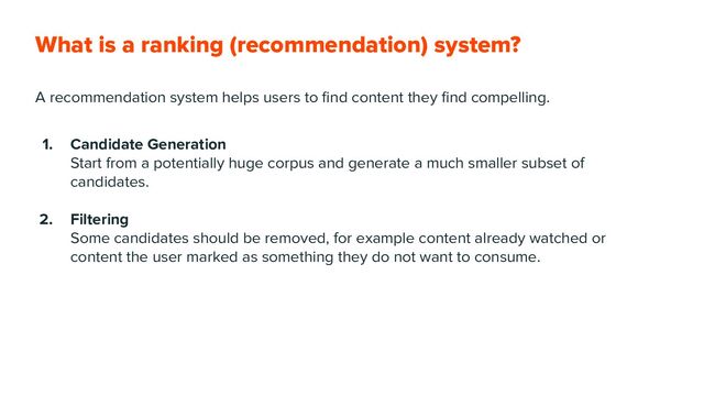 What is a ranking (recommendation) system?
A recommendation system helps users to ﬁnd content they ﬁnd compelling.
1. Candidate Generation
Start from a potentially huge corpus and generate a much smaller subset of
candidates.
2. Filtering
Some candidates should be removed, for example content already watched or
content the user marked as something they do not want to consume.
