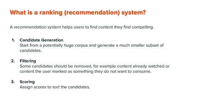 What is a ranking (recommendation) system?
A recommendation system helps users to ﬁnd content they ﬁnd compelling.
1. Candidate Generation
Start from a potentially huge corpus and generate a much smaller subset of
candidates.
2. Filtering
Some candidates should be removed, for example content already watched or
content the user marked as something they do not want to consume.
3. Scoring
Assign scores to sort the candidates.
