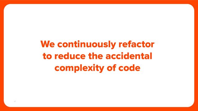 47
We continuously refactor
to reduce the accidental
complexity of code
