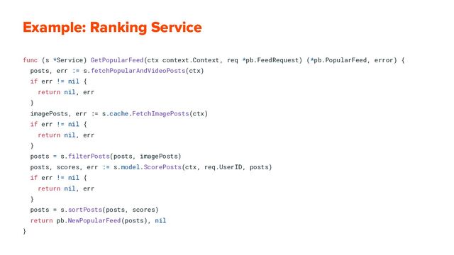 Example: Ranking Service
func (s *Service) GetPopularFeed(ctx context.Context, req *pb.FeedRequest) (*pb.PopularFeed, error) {
posts, err := s.fetchPopularAndVideoPosts(ctx)
if err != nil {
return nil, err
}
imagePosts, err := s.cache.FetchImagePosts(ctx)
if err != nil {
return nil, err
}
posts = s.filterPosts(posts, imagePosts)
posts, scores, err := s.model.ScorePosts(ctx, req.UserID, posts)
if err != nil {
return nil, err
}
posts = s.sortPosts(posts, scores)
return pb.NewPopularFeed(posts), nil
}
