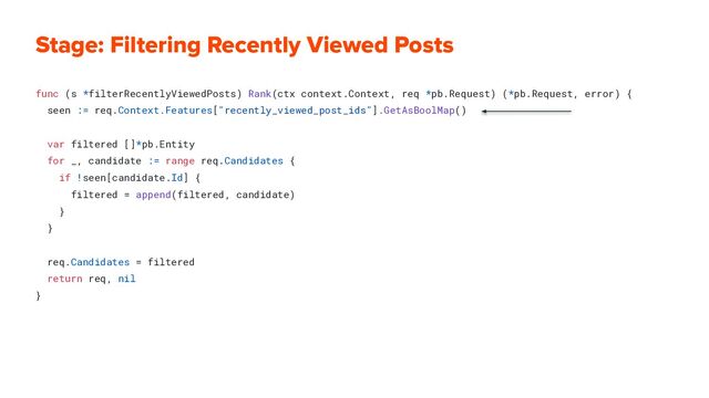 Stage: Filtering Recently Viewed Posts
func (s *filterRecentlyViewedPosts) Rank(ctx context.Context, req *pb.Request) (*pb.Request, error) {
seen := req.Context.Features["recently_viewed_post_ids"].GetAsBoolMap()
var filtered []*pb.Entity
for _, candidate := range req.Candidates {
if !seen[candidate.Id] {
filtered = append(filtered, candidate)
}
}
req.Candidates = filtered
return req, nil
}
