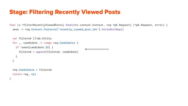 Stage: Filtering Recently Viewed Posts
func (s *filterRecentlyViewedPosts) Rank(ctx context.Context, req *pb.Request) (*pb.Request, error) {
seen := req.Context.Features["recently_viewed_post_ids"].GetAsBoolMap()
var filtered []*pb.Entity
for _, candidate := range req.Candidates {
if !seen[candidate.Id] {
filtered = append(filtered, candidate)
}
}
req.Candidates = filtered
return req, nil
}
