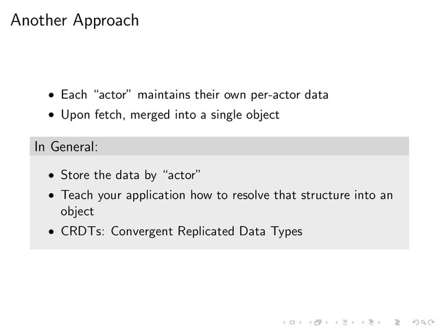Another Approach
• Each “actor” maintains their own per-actor data
• Upon fetch, merged into a single object
In General:
• Store the data by “actor”
• Teach your application how to resolve that structure into an
object
• CRDTs: Convergent Replicated Data Types
