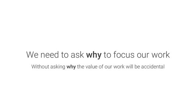 We need to ask why to focus our work
Without asking why the value of our work will be accidental
