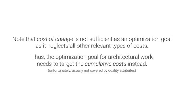 Note that cost of change is not sufficient as an optimization goal
as it neglects all other relevant types of costs.
Thus, the optimization goal for architectural work
needs to target the cumulative costs instead.
(unfortunately, usually not covered by quality attributes)
