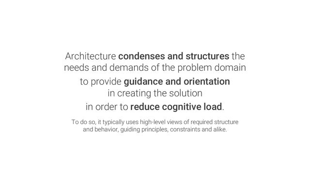 Architecture condenses and structures the
needs and demands of the problem domain
to provide guidance and orientation
in creating the solution
in order to reduce cognitive load.
To do so, it typically uses high-level views of required structure
and behavior, guiding principles, constraints and alike.

