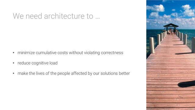 We need architecture to …
• minimize cumulative costs without violating correctness
• reduce cognitive load
• make the lives of the people affected by our solutions better

