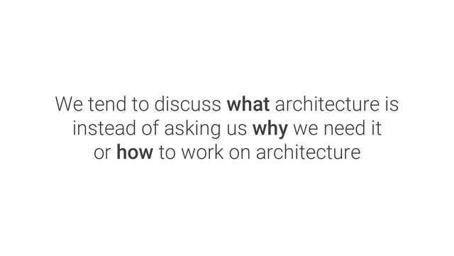 We tend to discuss what architecture is
instead of asking us why we need it
or how to work on architecture
