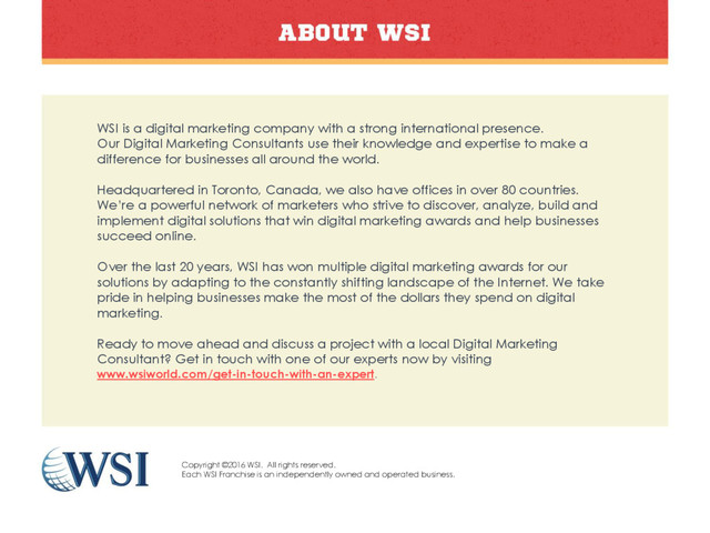 WSI is a digital marketing company with a strong international presence.
Our Digital Marketing Consultants use their knowledge and expertise to make a
difference for businesses all around the world.
Headquartered in Toronto, Canada, we also have offices in over 80 countries.
We’re a powerful network of marketers who strive to discover, analyze, build and
implement digital solutions that win digital marketing awards and help businesses
succeed online.
Over the last 20 years, WSI has won multiple digital marketing awards for our
solutions by adapting to the constantly shifting landscape of the Internet. We take
pride in helping businesses make the most of the dollars they spend on digital
marketing.
Ready to move ahead and discuss a project with a local Digital Marketing
Consultant? Get in touch with one of our experts now by visiting
www.wsiworld.com/get-in-touch-with-an-expert.
Copyright ©2016 WSI. All rights reserved.
Each WSI Franchise is an independently owned and operated business.
