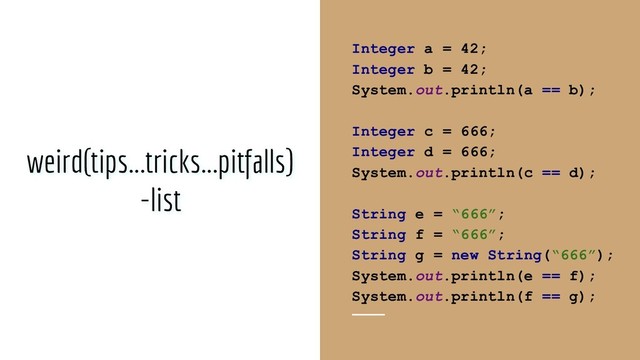 @blackbeard0x14e
weird(tips...tricks...pitfalls)
-list
Integer a = 42;
Integer b = 42;
System.out.println(a == b);
Integer c = 666;
Integer d = 666;
System.out.println(c == d);
String e = “666”;
String f = “666”;
String g = new String(“666”);
System.out.println(e == f);
System.out.println(f == g);
