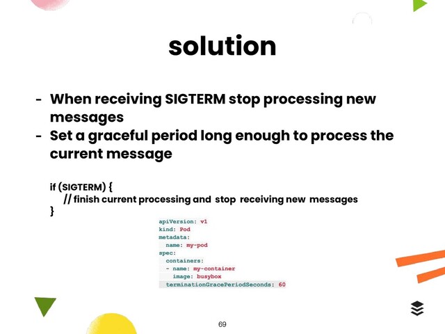 solution
- When receiving SIGTERM stop processing new
messages
- Set a graceful period long enough to process the
current message
if (SIGTERM) {
// finish current processing and stop receiving new messages
}
