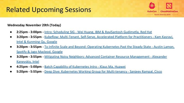 Related Upcoming Sessions
Wednesday November 20th (Today)
● 2:25pm - 3:00pm - Intro: Scheduling SIG - Wei Huang, IBM & RaviSantosh Gudimetla, Red Hat
● 3:20pm - 3:55pm - Kubeflow: Multi-Tenant, Self-Serve, Accelerated Platform for Practitioners - Kam Kasravi,
Intel & Kunming Qu, Google
● 3:20pm - 3:55pm - To Infinite Scale and Beyond: Operating Kubernetes Past the Steady State - Austin Lamon,
Spotify & Jago Macleod, Google
● 3:20pm - 3:55pm - Mitigating Noisy Neighbors: Advanced Container Resource Management - Alexander
Kanevskiy, Intel
● 4:25pm - 5:00pm - Batch Capability of Kubernetes Intro - Klaus Ma, Huawei
● 5:20pm - 5:55pm - Deep Dive: Kubernetes Working Group for Multi-tenancy - Sanjeev Rampal, Cisco
