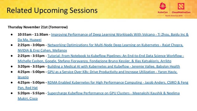 Related Upcoming Sessions
Thursday November 21st (Tomorrow)
● 10:55am - 11:30am - Improving Performance of Deep Learning Workloads With Volcano - Ti Zhou, Baidu Inc &
Da Ma, Huawei
● 2:25pm - 3:00pm - Networking Optimizations for Multi-Node Deep Learning on Kubernetes - Rajat Chopra,
NVIDIA & Erez Cohen, Mellanox
● 2:25pm - 3:55pm - Tutorial: From Notebook to Kubeflow Pipelines: An End-to-End Data Science Workflow -
Michelle Casbon, Google, Stefano Fioravanzo, Fondazione Bruno Kessler, & Ilias Katsakioris, Arrikto
● 3:20pm - 3:55pm - Building a Medical AI with Kubernetes and Kubeflow - Jeremie Vallee, Babylon Health
● 4:25pm - 5:00pm - GPU as a Service Over K8s: Drive Productivity and Increase Utilization - Yaron Haviv,
Iguazio
● 4:25pm - 5:00pm - RDMA Enabled Kubernetes for High Performance Computing - Jacob Anders, CSIRO & Feng
Pan, Red Hat
● 5:20pm - 5:55pm - Supercharge Kubeflow Performance on GPU Clusters - Meenakshi Kaushik & Neelima
Mukiri, Cisco
