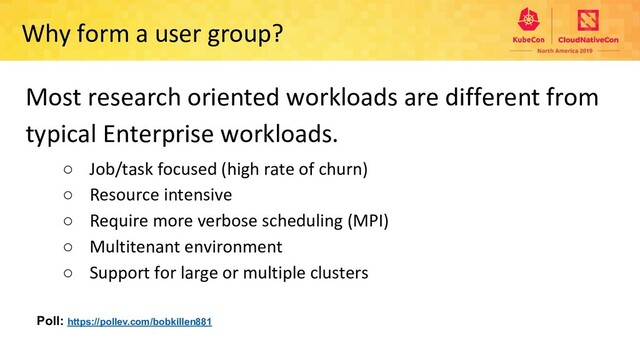 Why form a user group?
Most research oriented workloads are different from
typical Enterprise workloads.
○ Job/task focused (high rate of churn)
○ Resource intensive
○ Require more verbose scheduling (MPI)
○ Multitenant environment
○ Support for large or multiple clusters
Poll: https://pollev.com/bobkillen881
