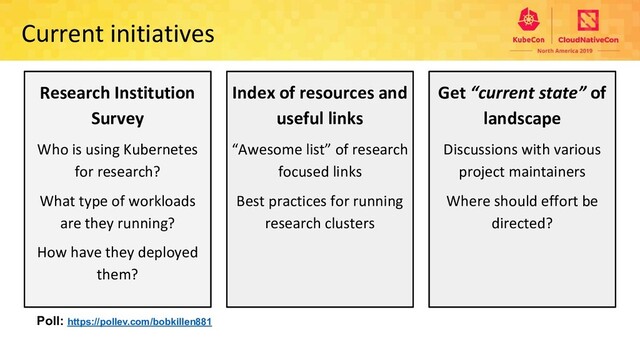 Current initiatives
Research Institution
Survey
Who is using Kubernetes
for research?
What type of workloads
are they running?
How have they deployed
them?
Index of resources and
useful links
“Awesome list” of research
focused links
Best practices for running
research clusters
Get “current state” of
landscape
Discussions with various
project maintainers
Where should effort be
directed?
Poll: https://pollev.com/bobkillen881
