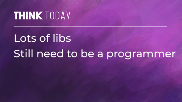 Think TODAY
Lots of libs
Still need to be a programmer

