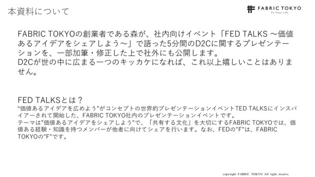 copyright FABRIC TOKYO All right reserve. 2
FABRIC TOKYOの創業者である森が、社内向けイベント「FED TALKS 〜価値
あるアイデアをシェアしよう〜」で語った5分間のD2Cに関するプレゼンテー
ションを、⼀部加筆・修正した上で社外にも公開します。
D2Cが世の中に広まる⼀つのキッカケになれば、これ以上嬉しいことはありま
せん。
FED TALKSとは？
“価値あるアイデアを広めよう”がコンセプトの世界的プレゼンテーションイベントTED TALKSにインスパ
イアーされて開始した、FABRIC TOKYO社内のプレゼンテーションイベントです。
テーマは”価値あるアイデアをシェアしよう”で、「共有する⽂化」を⼤切にするFABRIC TOKYOでは、価
値ある経験・知識を持つメンバーが他者に向けてシェアを⾏います。なお、FEDの"F"は、FABRIC
TOKYOの"F"です。
本資料について

