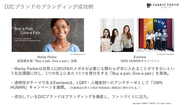 copyright FABRIC TOKYO All right reserve. 16
D2Cブランドのブランディング成功例
・Warby Parkerは世界⼈⼝約15%のメガネが必要にも関わらず⼿に⼊れることができないとい
う社会課題に対し、1つの売上にあたり1つを寄付をする「Buy a pair, Give a pair」を実施。
・透明性がテーマであるEverlaneは、LGBT・⼈種差別へのアンチテーゼとして「100%
HUMAN」キャンペーンを展開。（対象商品を買うと$5が⽶国⾃由⼈権協会に寄付される。）
・成功しているD2Cブランドはブランディングを徹底し、ファンづくりに注⼒。
Warby Parker
貧困層⽀援「Buy a pair, Give a pair」活動
Everlane
100% HUMANキャンペーン
by Instagram @everlane
by warbyparker.com
