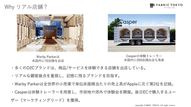 copyright FABRIC TOKYO All right reserve. 20
Why リアル店舗？
・多くのD2Cブランドは、商品/サービスを体験できる店舗を出店している。
・リアルな顧客接点を重視し、記憶に残るブランドを⽬指す。
・Warby Parkerは全世界の⼩売業で単位床⾯積当たりの売上⾼がAppleに次ぐ第2位を記録。
・Casperは体験トレーラーを⽤意し、市街地や郊外で体験会を開催。後⽇ECで購⼊するユー
ザー（マーケティングリード）を獲得。
Warby Parkerは
⽶国内に70店舗を出店
Casperの体験トレーラー
⽶国内に200店舗出店も発表
