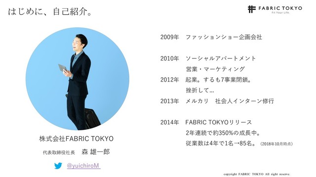 copyright FABRIC TOKYO All right reserve. 3
はじめに、自己紹介。
2009年 ファッションショー企画会社
2010年 ソーシャルアパートメント
営業・マーケティング
2012年 起業。するも7事業閉鎖。
挫折して...
2013年 メルカリ 社会⼈インターン修⾏
2014年 FABRIC TOKYOリリース
2年連続で約350%の成⻑中。
従業数は4年で1名→85名。（2018年10⽉時点）
株式会社FABRIC TOKYO
代表取締役社⻑ 森 雄⼀郎
@yuichiroM
