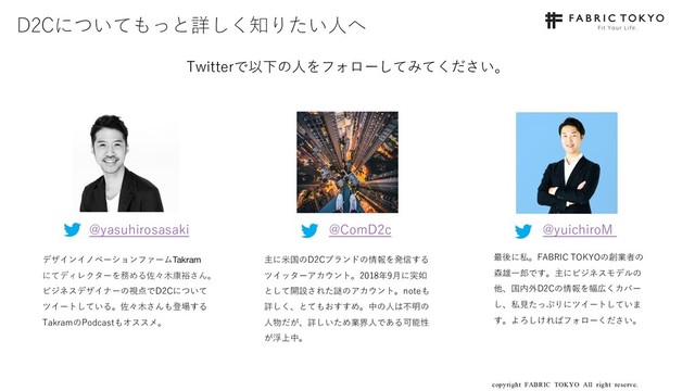 copyright FABRIC TOKYO All right reserve. 28
D2Cについてもっと詳しく知りたい⼈へ
Twitterで以下の⼈をフォローしてみてください。
@yasuhirosasaki
デザインイノベーションファームTakram
にてディレクターを務める佐々⽊康裕さん。
ビジネスデザイナーの視点でD2Cについて
ツイートしている。佐々⽊さんも登場する
TakramのPodcastもオススメ。
@ComD2c @yuichiroM
主に⽶国のD2Cブランドの情報を発信する
ツイッターアカウント。2018年9⽉に突如
として開設された謎のアカウント。noteも
詳しく、とてもおすすめ。中の⼈は不明の
⼈物だが、詳しいため業界⼈である可能性
が浮上中。
最後に私。FABRIC TOKYOの創業者の
森雄⼀郎です。主にビジネスモデルの
他、国内外D2Cの情報を幅広くカバー
し、私⾒たっぷりにツイートしていま
す。よろしければフォローください。
