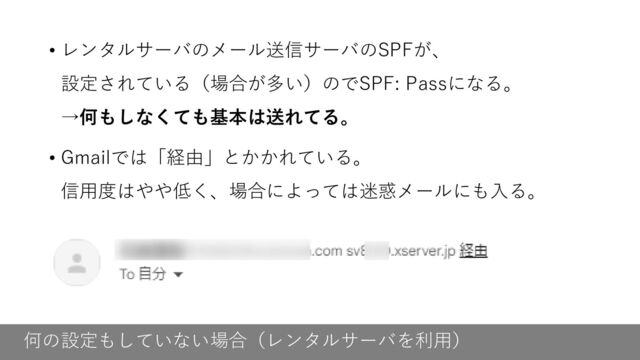 何の設定もしていない場合（レンタルサーバを利用）
• レンタルサーバのメール送信サーバのSPFが、
設定されている（場合が多い）のでSPF: Passになる。
→何もしなくても基本は送れてる。
• Gmailでは「経由」とかかれている。
信用度はやや低く、場合によっては迷惑メールにも入る。
