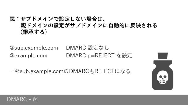 DMARC - 罠
罠：サブドメインで設定しない場合は、
親ドメインの設定がサブドメインに自動的に反映される
（継承する）
@sub.example.com DMARC 設定なし
@example.com DMARC p=REJECT を設定
→@sub.example.comのDMARCもREJECTになる
