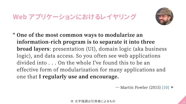 Web アプリケーションにおけるレイヤリング
One of the most common ways to modularize an
information-rich program is to separate it into three
broad layers: presentation (UI), domain logic (aka business
logic), and data access. So you often see web applications
divided into . . . On the whole Ive found this to be an
effective form of modularization for many applications and
one that I regularly use and encourage.
― Martin Fowler (2015) [10]
“
“
※ 太字強調は引用者によるもの 13
