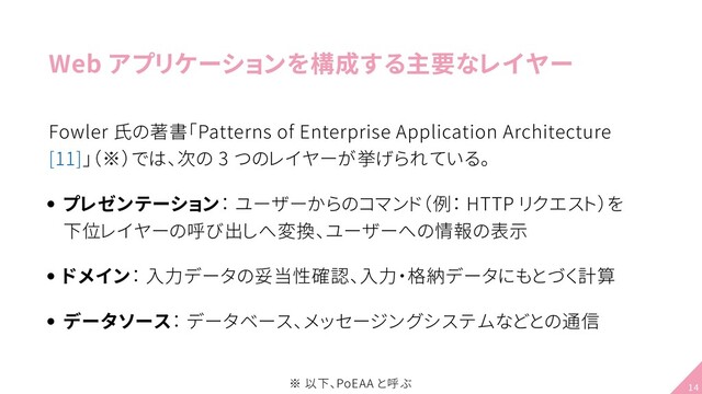 Web アプリケーションを構成する主要なレイヤー
Fowler 氏の著書「Patterns of Enterprise Application Architecture
[11]」（※）では、次の 3 つのレイヤーが挙げられている。
プレゼンテーション： ユーザーからのコマンド（例： HTTP リクエスト）を
下位レイヤーの呼び出しへ変換、ユーザーへの情報の表示
ドメイン： 入力データの妥当性確認、入力・格納データにもとづく計算
データソース： データベース、メッセージングシステムなどとの通信
※ 以下、PoEAA と呼ぶ 14
