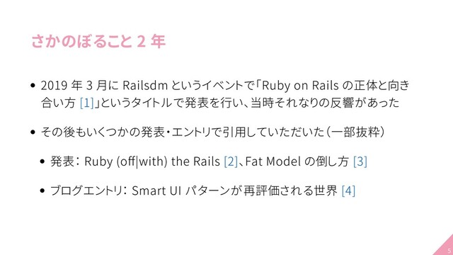 さかのぼること 2 年
2019 年 3 月に Railsdm というイベントで「Ruby on Rails の正体と向き
合い方 [1]」というタイトルで発表を行い、当時それなりの反響があった
その後もいくつかの発表・エントリで引用していただいた（一部抜粋）
発表： Ruby (oﬀ|with) the Rails [2]、Fat Model の倒し方 [3]
ブログエントリ： Smart UI パターンが再評価される世界 [4]
5
