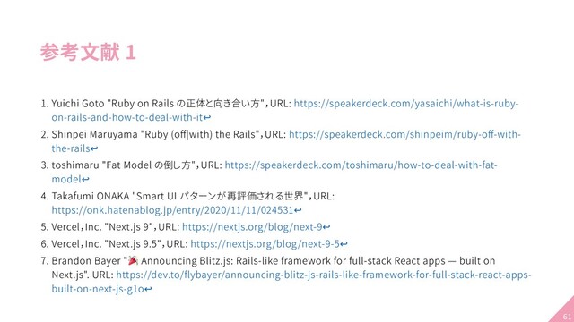 参考文献 1
1. Yuichi Goto "Ruby on Rails の正体と向き合い方"，URL: https://speakerdeck.com/yasaichi/what-is-ruby-
on-rails-and-how-to-deal-with-it↩
2. Shinpei Maruyama "Ruby (oﬀ|with) the Rails"，URL: https://speakerdeck.com/shinpeim/ruby-oﬀ-with-
the-rails↩
3. toshimaru "Fat Model の倒し方"，URL: https://speakerdeck.com/toshimaru/how-to-deal-with-fat-
model↩
4. Takafumi ONAKA "Smart UI パターンが再評価される世界"，URL:
https://onk.hatenablog.jp/entry/2020/11/11/024531↩
5. Vercel，Inc. "Next.js 9"，URL: https://nextjs.org/blog/next-9↩
6. Vercel，Inc. "Next.js 9.5"，URL: https://nextjs.org/blog/next-9-5↩
7. Brandon Bayer " Announcing Blitz.js: Rails-like framework for full-stack React apps — built on
Next.js". URL: https://dev.to/flybayer/announcing-blitz-js-rails-like-framework-for-full-stack-react-apps-
built-on-next-js-g1o↩
61
