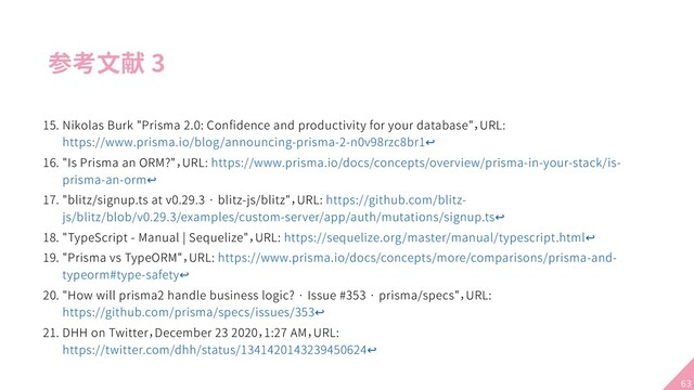 参考文献 3
15. Nikolas Burk "Prisma 2.0: Conﬁdence and productivity for your database"，URL:
https://www.prisma.io/blog/announcing-prisma-2-n0v98rzc8br1↩
16. "Is Prisma an ORM?"，URL: https://www.prisma.io/docs/concepts/overview/prisma-in-your-stack/is-
prisma-an-orm↩
17. "blitz/signup.ts at v0.29.3 · blitz-js/blitz"，URL: https://github.com/blitz-
js/blitz/blob/v0.29.3/examples/custom-server/app/auth/mutations/signup.ts↩
18. "TypeScript - Manual | Sequelize"，URL: https://sequelize.org/master/manual/typescript.html↩
19. "Prisma vs TypeORM"，URL: https://www.prisma.io/docs/concepts/more/comparisons/prisma-and-
typeorm#type-safety↩
20. "How will prisma2 handle business logic? · Issue #353 · prisma/specs"，URL:
https://github.com/prisma/specs/issues/353↩
21. DHH on Twitter，December 23 2020，1:27 AM，URL:
https://twitter.com/dhh/status/1341420143239450624↩
63
