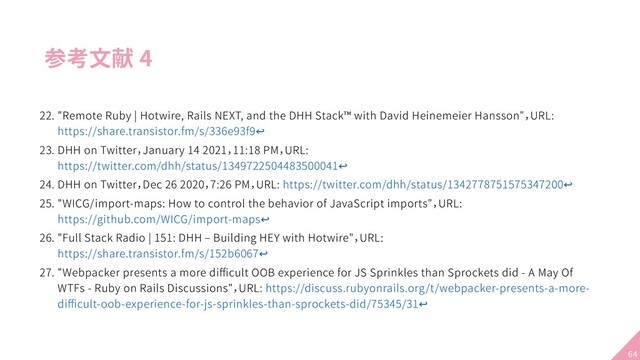 参考文献 4
22. "Remote Ruby | Hotwire, Rails NEXT, and the DHH Stack™ with David Heinemeier Hansson"，URL:
https://share.transistor.fm/s/336e93f9↩
23. DHH on Twitter，January 14 2021，11:18 PM，URL:
https://twitter.com/dhh/status/1349722504483500041↩
24. DHH on Twitter，Dec 26 2020，7:26 PM，URL: https://twitter.com/dhh/status/1342778751575347200↩
25. "WICG/import-maps: How to control the behavior of JavaScript imports"，URL:
https://github.com/WICG/import-maps↩
26. "Full Stack Radio | 151: DHH – Building HEY with Hotwire"，URL:
https://share.transistor.fm/s/152b6067↩
27. "Webpacker presents a more diﬃcult OOB experience for JS Sprinkles than Sprockets did - A May Of
WTFs - Ruby on Rails Discussions"，URL: https://discuss.rubyonrails.org/t/webpacker-presents-a-more-
diﬃcult-oob-experience-for-js-sprinkles-than-sprockets-did/75345/31↩
64

