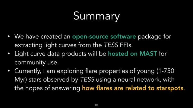 !39
Summary
• We have created an open-source software package for
extracting light curves from the TESS FFIs.
• Light curve data products will be hosted on MAST for
community use.
• Currently, I am exploring flare properties of young (1-750
Myr) stars observed by TESS using a neural network, with
the hopes of answering how ﬂares are related to starspots.
