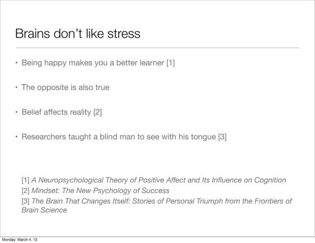 Brains don’t like stress
• Being happy makes you a better learner [1]
• The opposite is also true
• Belief aﬀects reality [2]
• Researchers taught a blind man to see with his tongue [3]
[1] A Neuropsychological Theory of Positive Aﬀect and Its Inﬂuence on Cognition
[2] Mindset: The New Psychology of Success
[3] The Brain That Changes Itself: Stories of Personal Triumph from the Frontiers of
Brain Science
Monday, March 4, 13
