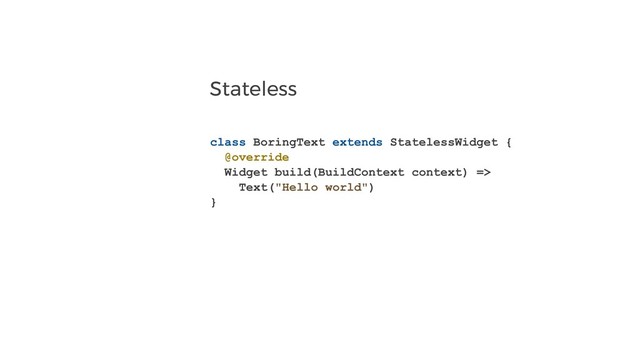 Stateless
class BoringText extends StatelessWidget {
@override
Widget build(BuildContext context) =>
Text("Hello world")
}
