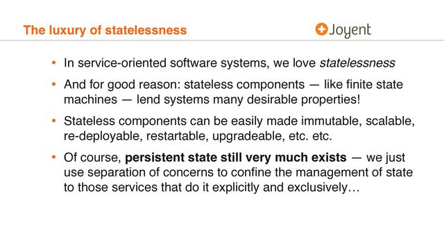 The luxury of statelessness
• In service-oriented software systems, we love statelessness
• And for good reason: stateless components — like ﬁnite state
machines — lend systems many desirable properties!
• Stateless components can be easily made immutable, scalable,
re-deployable, restartable, upgradeable, etc. etc.
• Of course, persistent state still very much exists — we just
use separation of concerns to conﬁne the management of state
to those services that do it explicitly and exclusively…
