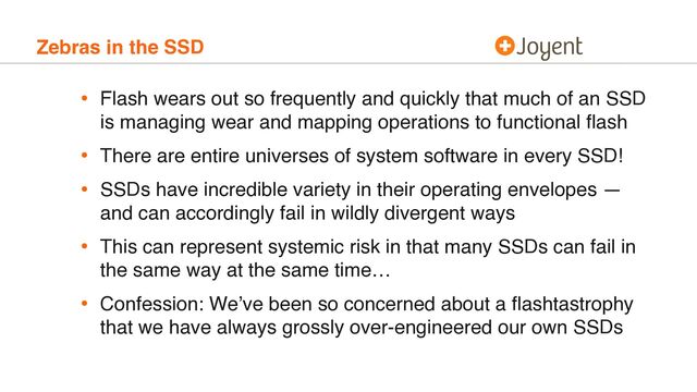 Zebras in the SSD
• Flash wears out so frequently and quickly that much of an SSD
is managing wear and mapping operations to functional ﬂash
• There are entire universes of system software in every SSD!
• SSDs have incredible variety in their operating envelopes —
and can accordingly fail in wildly divergent ways
• This can represent systemic risk in that many SSDs can fail in
the same way at the same time…
• Confession: We’ve been so concerned about a ﬂashtastrophy
that we have always grossly over-engineered our own SSDs
