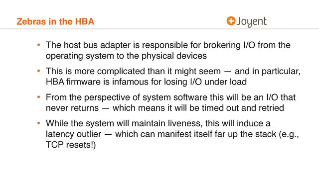 Zebras in the HBA
• The host bus adapter is responsible for brokering I/O from the
operating system to the physical devices
• This is more complicated than it might seem — and in particular,
HBA ﬁrmware is infamous for losing I/O under load
• From the perspective of system software this will be an I/O that
never returns — which means it will be timed out and retried
• While the system will maintain liveness, this will induce a
latency outlier — which can manifest itself far up the stack (e.g.,
TCP resets!)

