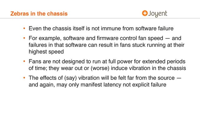 Zebras in the chassis
• Even the chassis itself is not immune from software failure
• For example, software and ﬁrmware control fan speed — and
failures in that software can result in fans stuck running at their
highest speed
• Fans are not designed to run at full power for extended periods
of time; they wear out or (worse) induce vibration in the chassis
• The effects of (say) vibration will be felt far from the source —
and again, may only manifest latency not explicit failure
