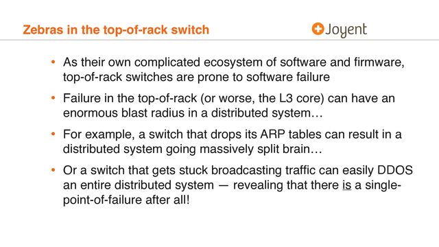 Zebras in the top-of-rack switch
• As their own complicated ecosystem of software and ﬁrmware,
top-of-rack switches are prone to software failure
• Failure in the top-of-rack (or worse, the L3 core) can have an
enormous blast radius in a distributed system…
• For example, a switch that drops its ARP tables can result in a
distributed system going massively split brain…
• Or a switch that gets stuck broadcasting trafﬁc can easily DDOS
an entire distributed system — revealing that there is a single-
point-of-failure after all!
