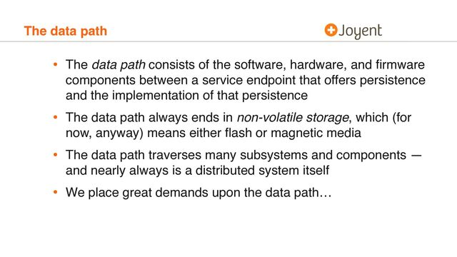 The data path
• The data path consists of the software, hardware, and ﬁrmware
components between a service endpoint that offers persistence
and the implementation of that persistence
• The data path always ends in non-volatile storage, which (for
now, anyway) means either ﬂash or magnetic media
• The data path traverses many subsystems and components —
and nearly always is a distributed system itself
• We place great demands upon the data path…
