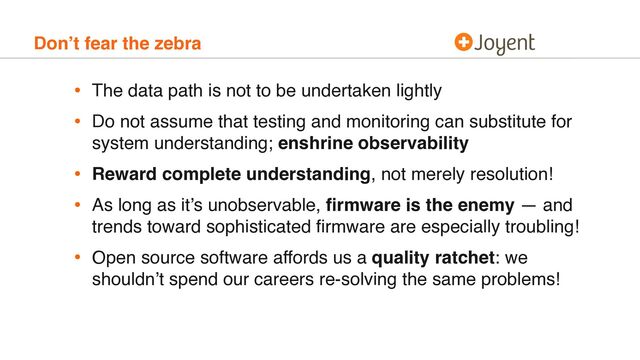 Don’t fear the zebra
• The data path is not to be undertaken lightly
• Do not assume that testing and monitoring can substitute for
system understanding; enshrine observability
• Reward complete understanding, not merely resolution!
• As long as it’s unobservable, ﬁrmware is the enemy — and
trends toward sophisticated ﬁrmware are especially troubling!
• Open source software affords us a quality ratchet: we
shouldn’t spend our careers re-solving the same problems!
