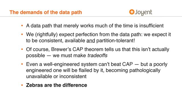 The demands of the data path
• A data path that merely works much of the time is insufﬁcient
• We (rightfully) expect perfection from the data path: we expect it
to be consistent, available and partition-tolerant!
• Of course, Brewer’s CAP theorem tells us that this isn’t actually
possible — we must make tradeoffs
• Even a well-engineered system can’t beat CAP — but a poorly
engineered one will be ﬂailed by it, becoming pathologically
unavailable or inconsistent
• Zebras are the difference
