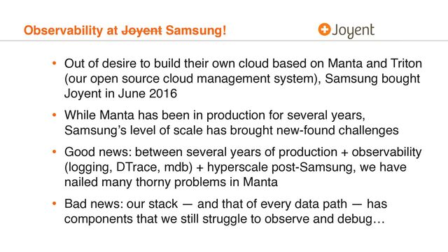 Observability at Joyent Samsung!
• Out of desire to build their own cloud based on Manta and Triton
(our open source cloud management system), Samsung bought
Joyent in June 2016
• While Manta has been in production for several years,
Samsung’s level of scale has brought new-found challenges
• Good news: between several years of production + observability
(logging, DTrace, mdb) + hyperscale post-Samsung, we have
nailed many thorny problems in Manta
• Bad news: our stack — and that of every data path — has
components that we still struggle to observe and debug…
