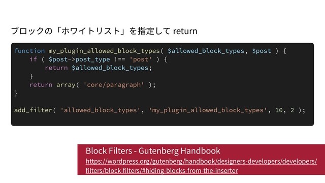 Block Filters - Gutenberg Handbook 
https://wordpress.org/gutenberg/handbook/designers-developers/developers/
lters/block- lters/#hiding-blocks-from-the-inserter
function my_plugin_allowed_block_types( $allowed_block_types, $post ) {
if ( $post->post_type !== 'post' ) {
return $allowed_block_types;
}
return array( 'core/paragraph' );
}
add_filter( 'allowed_block_types', 'my_plugin_allowed_block_types', 10, 2 );
return
