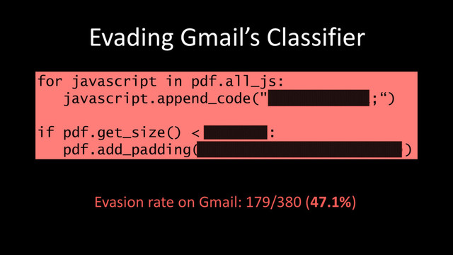 Evading Gmail’s Classifier
Evasion rate on Gmail: 179/380 (47.1%)
for javascript in pdf.all_js:
javascript.append_code("var enigma=1;“)
if pdf.get_size() < 7050000:
pdf.add_padding(7050000 – pdf.get_size())
