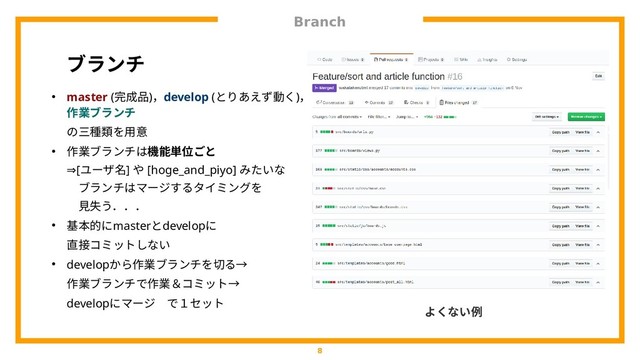 Branch
8
ブランチ
● master (完成品)，develop (とりあえず動く動くく)，
作業ブランチ ブランチ
の熟練度はばらば三種類を用意を用意用意
● 作業ブランチはブランチはは比較的短期間機能単位ごと
⇒[ユーザ名名] や [hoge_and_piyo] みたいな
ブランチはは比較的短期間マージするタイミングするタイミングをタイミングをを用意
見失う．．．う．．．
● 基本的にコミットはあかmasterとdevelopにコミットはあか
直接コミットしないコミットはあかんやろしない
● developから作業ブランチはブランチはを用意切る→るタイミングを→
作業ブランチはブランチはで作業＆コミット作業ブランチは＆コミット→コミットはあかんやろ→
develop にコミットはあかマージするタイミング で作業＆コミット１ヶ月程度セットはあかんやろ
よくない方を例
