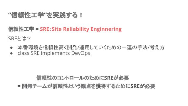 “信頼性工学”を実践する！
信頼性工学 = SRE：Site Reliability Enginnering
SREとは？
● 本番環境を信頼性高く開発/運用していくための一連の手法/考え方
● class SRE implements DevOps
信頼性のコントロールのためにSREが必要
= 開発チームが信頼性という観点を獲得するためにSREが必要
