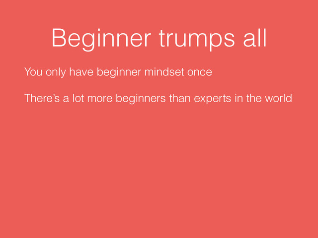 Beginner trumps all
You only have beginner mindset once
There’s a lot more beginners than experts in the world
